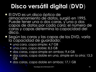Disco versátil digital  ( DVD ) El DVD es un disco óptico de almacenamiento de datos, surgió en 1995. Puede tener una o dos caras, y una o dos capas de datos por cada cara; el número de caras y capas determina la capacidad del disco.  Según las caras y las capas de los DVD, varía la capacidad de guardado: una cara, capa simple; 4,7 GB  una cara, capa doble; 8,5 GB dos caras, capa simple en ambas; 9,4 GB  dos caras, capa doble en una, simple en la otra; 13,3 GB  dos caras, capa doble en ambas; 17,1 GB  