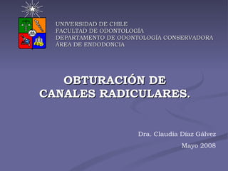 OBTURACIÓN DE CANALES RADICULARES . UNIVERSIDAD DE CHILE FACULTAD DE ODONTOLOGÍA DEPARTAMENTO DE ODONTOLOGÍA CONSERVADORA ÁREA DE ENDODONCIA Dra. Claudia Díaz Gálvez Mayo 2008 
