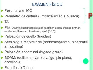 EXAMEN FÍSICO
 Peso, talla e IMC
 Perímetro de cintura (umbilical=media o ilíaca)
 TA
 Piel: Acantosis nigricans (cuello posterior, axilas, ingles), Estrías
(abdomen, flancos), Hirsutismo, acné (SOP)
 Palpación de cuello (tiroides)
 Semiología respiratoria (broncoespasmo, hipertrofia
amigdalina)
 Palpación abdominal (hígado graso)
 SOAM: rodillas en varo o valgo, pie plano,
escoliosis.
 Estadío de Tanner
 