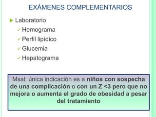 EXÁMENES COMPLEMENTARIOS
 Laboratorio
 Hemograma
 Perfil lipídico
 Glucemia
 Hepatograma
Msal: única indicación es a niños con sospecha
de una complicación o con un Z <3 pero que no
mejora o aumenta el grado de obesidad a pesar
del tratamiento
 