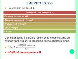SME METABÓLICO
 Prevalencia del 3 – 4 %
Con diagnóstico de SM se recomienda medir insulina en
ayunas para evaluar la presencia de insulinorresistencia.
 𝐻𝑂𝑀𝐴 =
𝑔𝑙𝑢𝑐𝑒𝑚𝑖𝑎
18
𝑥 𝑖𝑠𝑢𝑙𝑖𝑛𝑎
22,5
 HOMA >3 corresponde a IR
Criterios de Cook: (al menos 3)
-Perímetro de cintura ≥ p90
-Glucemia en ayunas ≥ 110 mg/dl
-Triglicéridos ≥ 110 mg/dl
-HDL < 40 mg/dl
-TA ≥ p90
 