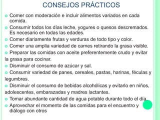 CONSEJOS PRÁCTICOS
 Comer con moderación e incluir alimentos variados en cada
comida.
 Consumir todos los días leche, yogures o quesos descremados.
Es necesario en todas las edades.
 Comer diariamente frutas y verduras de todo tipo y color.
 Comer una amplia variedad de carnes retirando la grasa visible.
 Preparar las comidas con aceite preferentemente crudo y evitar
la grasa para cocinar.
 Disminuir el consumo de azúcar y sal.
 Consumir variedad de panes, cereales, pastas, harinas, féculas y
legumbres.
 Disminuir el consumo de bebidas alcohólicas y evitarlo en niños,
adolescentes, embarazadas y madres lactantes.
 Tomar abundante cantidad de agua potable durante todo el día.
 Aprovechar el momento de las comidas para el encuentro y
diálogo con otros
 