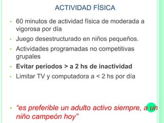 ACTIVIDAD FÍSICA
• 60 minutos de actividad física de moderada a
vigorosa por día
• Juego desestructurado en niños pequeños.
• Actividades programadas no competitivas
grupales
• Evitar períodos > a 2 hs de inactividad
• Limitar TV y computadora a < 2 hs por día
• “es preferible un adulto activo siempre, a un
niño campeón hoy”
 