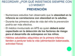 RECORDAR! ¿POR QUÉ INSISTIMOS SIEMPRE CON
LO MISMO?
PREVENCIÓN
• Numerosos estudios han observado que la obesidad en la
infancia se correlaciona con obesidad en la adultez.
• Durante los primeros años de vida del niño la prevención
podría ser más efectiva.
• El médico involucrado en APS es quien deberá estar
capacitado en la detección de los factores de riesgo
para el desarrollo de sobrepeso en los niños.
• Hábitos saludables adquiridos en la primera infancia:
tienden a perdurar toda la vida (alimentación balanceada,
actividad física)
 