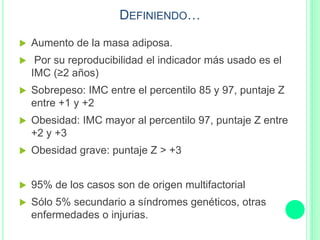 DEFINIENDO…
 Aumento de la masa adiposa.
 Por su reproducibilidad el indicador más usado es el
IMC (≥2 años)
 Sobrepeso: IMC entre el percentilo 85 y 97, puntaje Z
entre +1 y +2
 Obesidad: IMC mayor al percentilo 97, puntaje Z entre
+2 y +3
 Obesidad grave: puntaje Z > +3
 95% de los casos son de origen multifactorial
 Sólo 5% secundario a síndromes genéticos, otras
enfermedades o injurias.
 