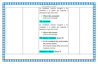 Escuela Normal Superior De Villahermosa
Didáctica delIdioma >extranjero
La estudiante maestra escogerá a un
estudiante y le pedirá que responda o
dramatice lo que esta le dice.
 What is this commands?
Cual es este comando?
The emotions
La estudiante maestra escogerá a un
estudiante y le pedirá que responda o
dramatice lo que esta le dice.
 What is this emotion?
Cual es esta emoción?
The family members Anexo D
 In the worksheet they must enclose
the correct answer.
En la hoja de trabajo deben encerrar la
respuesta correcta.
Classroom objects Anexo E
 