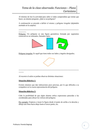 Tema de la clase observada: Funciones – Plano
Cartesiano
Al término de leer la actividad para saber si todos comprendían que tenían que
hacer, un alumno pregunta: ¿Qué es un polígono?
A continuación se procede a definir el mismo y polígono irregular (dejándolo
asentado en la carpeta):
-----------------------------------------------------------------------------------------------------------Polígono: Un polígono es una figura geométrica formada por segmentos
consecutivos no alineados, llamados lados.

Polígono irregular: Es aquél que tiene todos sus lados y ángulos desiguales.

-------------------------------------------------------------------------------------------------------Al recorrer el salón se podían observar distintas situaciones:
Situación didáctica 1:
Existen alumnos que dan indicaciones poco precisas, por lo que dificulta a su
compañero en la exacta representación del polígono.
Situación didáctica 2:
Cabe la posibilidad de que algún alumno utilice expresiones parecidas a las
coordenadas para ubicar los vértices del polígono.
Por ejemplo: Empieza a trazar la figura desde el punto de arriba a la derecha y
dibuja una línea hacia abajo hasta el tercer punto, etc.

Profesora: Pamela Degiorgi

4

 