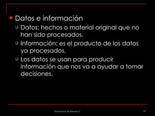 Datos e información  Datos: hechos o material original que no han sido procesados. Información: es el producto de los datos ya procesados. Los datos se usan para producir información que nos va a ayudar a tomar decisiones. 