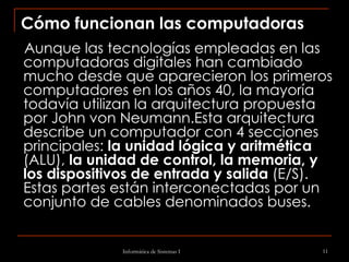 Cómo funcionan las computadoras Aunque las tecnologías empleadas en las computadoras digitales han cambiado mucho desde que aparecieron los primeros computadores en los años 40, la mayoría todavía utilizan la arquitectura propuesta por John von Neumann.Esta arquitectura describe un computador con 4 secciones principales:  la unidad lógica y aritmética  (ALU),  la unidad de control, la memoria, y los dispositivos de entrada y salida  (E/S). Estas partes están interconectadas por un conjunto de cables denominados buses. 
