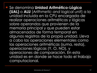 Se denomina  Unidad Aritmético-Lógica (UAL)  o  ALU  ( Arithmetic and logical unit ) a la unidad incluida en la CPU encargada de realizar operaciones aritméticas y lógicas sobre operandos que provienen de la memoria principal y que pueden estar almacenados de forma temporal en algunos registros de la propia unidad. Lleva a cabo las operaciones elementales como las operaciones aritméticas (suma, resta), operaciones lógicas (Y, O, NO), y operaciones de comparación. En esta unidad es en donde se hace todo el trabajo computacional. 