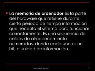 La  memoria de ordenador  es la parte del hardware que retiene durante cierto período de tiempo información que necesita el sistema para funcionar correctamente. Es una secuencia de celdas de almacenamiento numeradas, donde cada una es un bit, o unidad de información. 