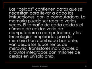 Las “celdas” contienen datos que se necesitan para llevar a cabo las instrucciones, con la computadora. La memoria puede ser rescrita varias veces. El tamaño de cada celda y el número de celdas varía de computadora a computadora, y las tecnologías empleadas para la memoria han cambiado bastante; van desde los tubos llenos de mercurio, transistores individuales a circuitos integrados con millones de celdas en un solo chip. 