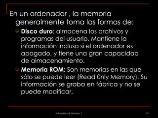 En un ordenador , la memoria generalmente toma las formas de: Disco duro : almacena los archivos y programas del usuario. Mantiene la información incluso si el ordenador es apagado, y tiene una gran capacidad de almacenamiento.  Memoria ROM:  Son memorias en las que sólo se puede leer (Read 0nly Memory). Su información se graba en fábrica y no se puede modificar. 