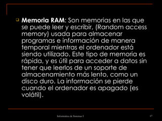 Memoria RAM : Son memorias en las que se puede leer y escribir, (Random access memory)   usada para almacenar programas e información de manera temporal mientras el ordenador está siendo utilizado. Este tipo de memoria es rápida, y es útil para acceder a datos sin tener que leerlos de un soporte de almacenamiento más lento, como un disco duro. La información se pierde cuando el ordenador es apagado (es volátil).  