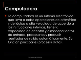 Computadora La computadora es un sistema electrónico que lleva a cabo operaciones de aritmética y de lógica a alta velocidad de acuerdo a las instrucciones internas, tiene la capacidad de aceptar y almacenar datos de entrada, procesarlos y producir resultados de salida automáticamente. Su función principal es procesar datos. 