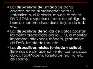 Los  dispositivos de Entrada  de datos aportan datos al ordenador para su tratamiento, el teclado, mouse, escáner, DVD-ROM, disquetera, lector de código de barras, módem, disco duro, tarjeta de red, etc. Los  dispositivos de Salida  de datos aportan los datos procesados por la CPU, el monitor, impresora, altavoces, módem, grabadora de DVD, tarjeta de red, etc. Los  dispositivos mixtos (entrada y salida) : Sistemas de almacenamiento, como discos duros, Fax-Módem, Tarjeta de red, Tarjeta de sonido.   