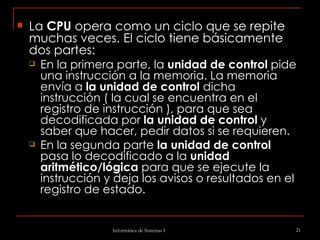 La  CPU  opera como un ciclo que se repite muchas veces. El ciclo tiene básicamente dos partes:  En la primera parte, la  unidad de control  pide una instrucción a la memoria. La memoria envía a  la unidad de control  dicha instrucción ( la cual se encuentra en el registro de instrucción ), para que sea decodificada por  la unidad de control  y saber que hacer, pedir datos si se requieren.  En la segunda parte  la unidad de control  pasa lo decodificado a la  unidad aritmético/lógica  para que se ejecute la instrucción y deja los avisos o resultados en el registro de estado.  