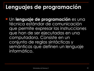 Lenguajes de programación Un  lenguaje de programación  es una técnica estándar de comunicación que permite expresar las instrucciones que han de ser ejecutadas en una computadora. Consiste en un conjunto de reglas sintácticas y semánticas que definen un lenguaje informático.  