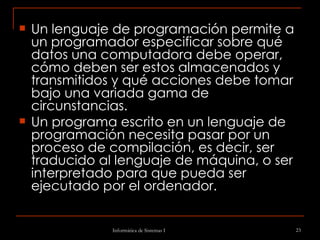 Un lenguaje de programación permite a un programador especificar sobre qué datos una computadora debe operar, cómo deben ser estos almacenados y transmitidos y qué acciones debe tomar bajo una variada gama de circunstancias.  Un programa escrito en un lenguaje de programación necesita pasar por un proceso de compilación, es decir, ser traducido al lenguaje de máquina, o ser interpretado para que pueda ser ejecutado por el ordenador. 