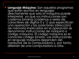 Lenguaje Máquina:  Son aquellos programas que están escritos en lenguajes directamente que solo la máquina puede interpretar  ya que sus instrucciones son cadenas binarias (cadenas o series de caracteres de dígitos 0 y 1) que especifican una operación y las posiciones (dirección) de memoria implicadas en la operación se denominan instrucciones de máquina o código máquina. El código máquina es el conocido código binario. Las instrucciones en lenguaje máquina dependen del hardware de la computadora y, por tanto, diferirán de una computadora a otra.   