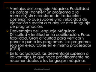 Ventajas del Lenguaje Máquina: Posibilidad de cargar (transferir un programa a la memoria) sin necesidad de traducción posterior, lo que supone una velocidad de ejecución superior a cualquier otro lenguaje de programación.    Desventajas del Lenguaje Máquina: Dificultad y lentitud en la codificación. Poca fiabilidad. Gran dificultad para verificar y poner a punto los programas. Los programas solo son ejecutables en el mismo procesador (CPU).  En la actualidad, las desventajas superan a las ventajas, lo que hace prácticamente no recomendables a los lenguajes máquinas. 