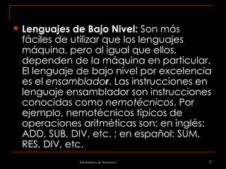 Lenguajes de Bajo Nivel:  Son más fáciles de utilizar que los lenguajes máquina, pero al igual que ellos, dependen de la máquina en particular. El lenguaje de bajo nivel por excelencia es el  ensamblado r . Las instrucciones en lenguaje ensamblador son instrucciones conocidas como  nemotécnicos . Por ejemplo, nemotécnicos típicos de operaciones aritméticas son: en inglés: ADD, SUB, DIV, etc. ; en español: SUM, RES, DIV, etc. 