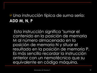 Una instrucción típica de suma sería: ADD M, N, P Esta instrucción significa "sumar el contenido en la posición de memoria M al número almacenado en la posición de memoria N y situar el resultado en la posición de memoria P. Es más sencillo recordar la instrucción anterior con un nemotécnico que su equivalente en código máquina.  