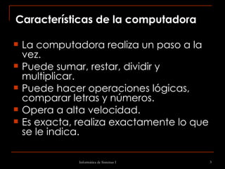 Características de la computadora La computadora realiza un paso a la vez.  Puede sumar, restar, dividir y multiplicar.  Puede hacer operaciones lógicas, comparar letras y números.  Opera a alta velocidad.  Es exacta, realiza exactamente lo que se le indica.  