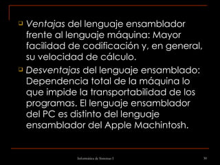 Ventajas  del lenguaje ensamblador frente al lenguaje máquina: Mayor facilidad de codificación y, en general, su velocidad de cálculo. Desventajas  del lenguaje ensamblado: Dependencia total de la máquina lo que impide la transportabilidad de los programas. El lenguaje ensamblador del PC es distinto del lenguaje ensamblador del Apple Machintosh. 