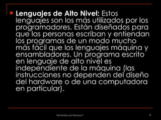 Lenguajes de Alto Nivel:  Estos lenguajes son los más utilizados por los programadores. Están diseñados para que las personas escriban y entiendan los programas de un modo mucho más fácil que los lenguajes máquina y ensambladores. Un programa escrito en lenguaje de alto nivel es independiente de la máquina (las instrucciones no dependen del diseño del hardware o de una computadora en particular). 