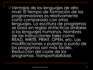 Ventajas  de los lenguajes de alto nivel: El tiempo de formación de los programadores es relativamente corto comparado con otros lenguajes. La escritura de programas se basa en reglas sintácticas similares a los lenguajes humanos. Nombres de las instrucciones tales como READ, WRITE, PRINT, OPEN, etc. Las modificaciones y puestas a punto de los programas son más fáciles. Reducción del coste de los programas. Transportabilidad. 
