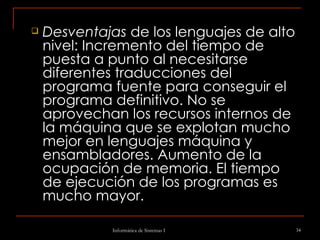 Desventajas  de los lenguajes de alto nivel: Incremento del tiempo de puesta a punto al necesitarse diferentes traducciones del programa fuente para conseguir el programa definitivo. No se aprovechan los recursos internos de la máquina que se explotan mucho mejor en lenguajes máquina y ensambladores. Aumento de la ocupación de memoria. El tiempo de ejecución de los programas es mucho mayor.   