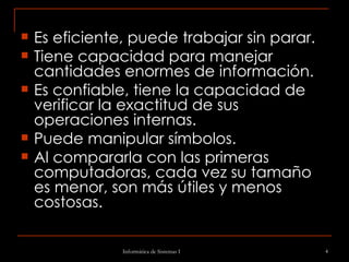 Es eficiente, puede trabajar sin parar.  Tiene capacidad para manejar cantidades enormes de información.  Es confiable, tiene la capacidad de verificar la exactitud de sus operaciones internas.  Puede manipular símbolos.  Al compararla con las primeras computadoras, cada vez su tamaño es menor, son más útiles y menos costosas.  