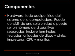 Componentes Hardware: todo equipo físico del sistema de la computadora. Puede consistir de una sola unidad o puede ser un número de dispositivos separados. Incluye terminales, teclados, unidades de disco y cinta, impresoras, CPU y monitor. 