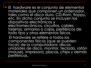 El  hardware es el conjunto de elementos materiales que componen un ordenador, tales como el disco duro, CD-Rom, floppy, etc. En dicho conjunto se incluyen los dispositivos electrónicos y electromecánicos, circuitos, cables, tarjetas, armarios o cajas, periféricos de todo tipo y otros elementos físicos. El hardware se refiere a todos los componentes físicos (que se pueden tocar) de la computadora: discos, unidades de disco, monitor, teclado, ratón (mouse), impresora, placas, chips y demás periféricos.  