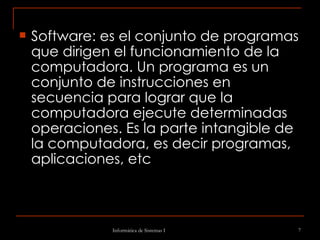 Software: es el conjunto de programas que dirigen el funcionamiento de la computadora. Un programa es un conjunto de instrucciones en secuencia para lograr que la computadora ejecute determinadas operaciones. Es la parte intangible de la computadora, es decir programas, aplicaciones, etc 