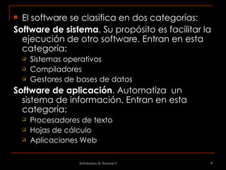 El software se clasifica en dos categorías: Software de sistema . Su propósito es facilitar la ejecución de otro software. Entran en esta categoría:  Sistemas operativos Compiladores Gestores de bases de datos Software de aplicación . Automatiza  un sistema de información. Entran en esta categoría:  Procesadores de texto  Hojas de cálculo Aplicaciones Web 