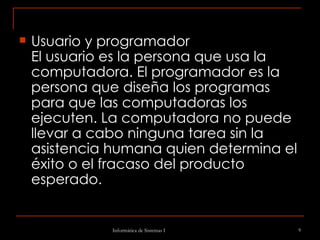 Usuario y programador El usuario es la persona que usa la computadora. El programador es la persona que diseña los programas para que las computadoras los ejecuten. La computadora no puede llevar a cabo ninguna tarea sin la asistencia humana quien determina el éxito o el fracaso del producto esperado. 