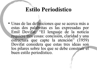 Estilo Periodístico Unas de las definiciones que se acerca más a estas dos palabritas es las expresadas por Emil Dovifat: “El lenguaje de la noticia requiere tres cosas: concisión, claridad y una estructura que capte la atención” (1959) Dovifat considera que estas tres ideas son los pilares sobre los que se debe construir el buen estilo periodístico. 