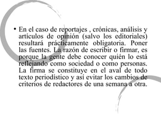En el caso de reportajes , crónicas, análisis y artículos de opinión (salvo los editoriales) resultará prácticamente obligatoria. Poner las fuentes. La razón de escribir o firmar, es porque la gente debe conocer quién lo está reflejando como sociedad o como personas. La firma se constituye en el aval de todo texto periodístico y así evitar los cambios de criterios de redactores de una semana a otra.  