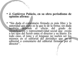 J. Gutiérrez Palacio, en su obra periodismo de opinión afirma: “ Sin duda el comentario firmado es más libre y la autoridad que tiene es la que le dé la firma; sin duda también depende el efecto del grado de identificación y representatividad social que  exista a los ojos del lector entre el director y su diario. En todo caso, el tono y el lenguaje no suelen ser los mismos en el editorial del periódico que en el editorial o comentario del editorial firmado por el director”.  
