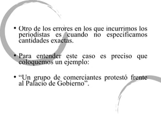 Otro de los errores en los que incurrimos los periodistas es cuando no especificamos cantidades exactas. Para entender este caso es preciso que coloquemos un ejemplo: “ Un grupo de comerciantes protestó frente al Palacio de Gobierno”. 