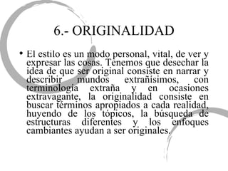 6.- ORIGINALIDAD El estilo es un modo personal, vital, de ver y expresar las cosas. Tenemos que desechar la idea de que ser original consiste en narrar y describir mundos extrañísimos, con terminología extraña y en ocasiones extravagante, la originalidad consiste en buscar términos apropiados a cada realidad, huyendo de los tópicos, la búsqueda de estructuras diferentes y los enfoques cambiantes ayudan a ser originales. 