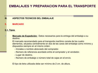 EMBALAJES Y PREPARACION PARA EL TRANSPORTE III.  ASPECTOS TECNICOS DEL EMBALAJE 5.  MARCADO  5.1. Tipos  Marcado de Expedición:   Datos necesarios para la entrega del embalaje a su destino. El marcado recomendado para el transporte marítimo consta de los cuatro elementos, situados centralmente en dos de las caras del embalaje como mínimo y dispuestos siempre en el mismo orden: - Iniciales o nombre abreviado del comprador. - Número de referencia acordado entre el comprador y el vendedor. - Lugar de destino. - Número de embalaje o número total de cajas en el envío . El tipo de letra utilizada debe ser mínimo de 2 cm. de altura. 