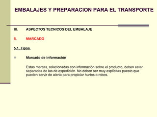 EMBALAJES Y PREPARACION PARA EL TRANSPORTE III.  ASPECTOS TECNICOS DEL EMBALAJE 5.  MARCADO  5.1. Tipos  Marcado de información Estas marcas, relacionadas con información sobre el producto, deben estar separadas de las de expedición. No deben ser muy explícitas puesto que pueden servir de alerta para propiciar hurtos o robos. 