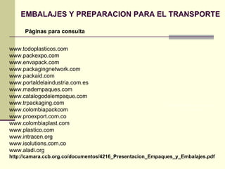EMBALAJES Y PREPARACION PARA EL TRANSPORTE Páginas para consulta PELIGROSO EN CONTACTO  CON EL AGUA www.todoplasticos.com www.packexpo.com www.envapack.com www.packagingnetwork.com www.packaid.com www.portaldelaindustria.com.es www.madempaques.com www.catalogodelempaque.com www.trpackaging.com www.colombiapackcom www.proexport.com.co www.colombiaplast.com www.plastico.com www.intracen.org www.isolutions.com.co www.aladi.org http://camara.ccb.org.co/documentos/4216_Presentacion_Empaques_y_Embalajes.pdf 