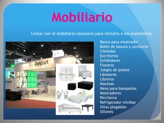Mobiliario
Contar con el mobiliario necesario para rentarlo a los expositores:

                                      Banco para mostrador
                                      Botes de basura y ceniceros
                                      Cómodas
                                      Escritorios
                                      Exhibidores
                                      Floreros
                                      Juegos de postes
                                      Lámparas
                                      Libreros
                                      Macetas
                                      Mesa para banquetes
                                      Mostradores
                                      Percheros
                                      Refrigerador minibar
                                      Sillas plegables
                                      Sillones
 