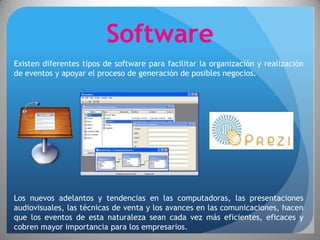 Software
Existen diferentes tipos de software para facilitar la organización y realización
de eventos y apoyar el proceso de generación de posibles negocios.




Los nuevos adelantos y tendencias en las computadoras, las presentaciones
audiovisuales, las técnicas de venta y los avances en las comunicaciones, hacen
que los eventos de esta naturaleza sean cada vez más eficientes, eficaces y
cobren mayor importancia para los empresarios.
 