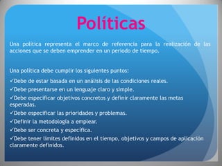 Políticas
Una política representa el marco de referencia para la realización de las
acciones que se deben emprender en un periodo de tiempo.


Una política debe cumplir los siguientes puntos:
Debe de estar basada en un análisis de las condiciones reales.
Debe presentarse en un lenguaje claro y simple.
Debe especificar objetivos concretos y definir claramente las metas
esperadas.
Debe especificar las prioridades y problemas.
Definir la metodología a emplear.
Debe ser concreta y específica.
Debe tener límites definidos en el tiempo, objetivos y campos de aplicación
claramente definidos.
 