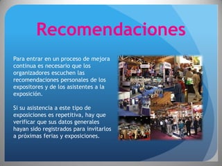 Recomendaciones
Para entrar en un proceso de mejora
continua es necesario que los
organizadores escuchen las
recomendaciones personales de los
expositores y de los asistentes a la
exposición.

Si su asistencia a este tipo de
exposiciones es repetitiva, hay que
verificar que sus datos generales
hayan sido registrados para invitarlos
a próximas ferias y exposiciones.
 